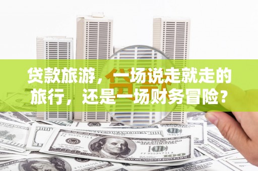 礼县贷款旅游，一场说走就走的旅行，还是一场财务冒险？