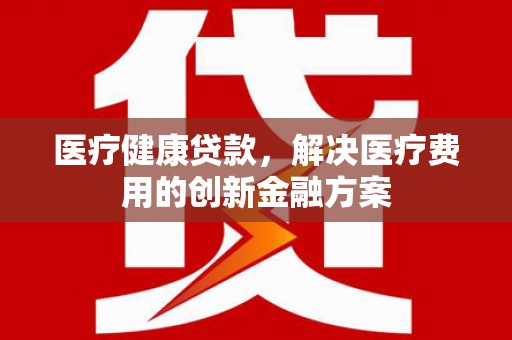 礼县医疗健康贷款，解决医疗费用的创新金融方案