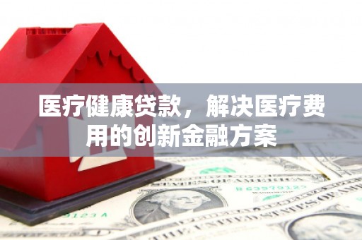 礼县医疗健康贷款，解决医疗费用的创新金融方案
